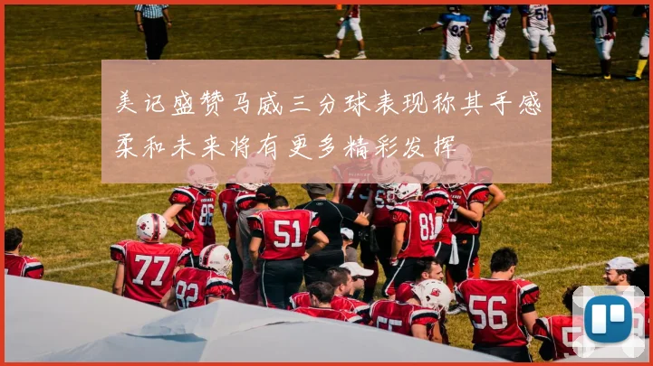 美记盛赞马威三分球表现称其手感柔和未来将有更多精彩发挥