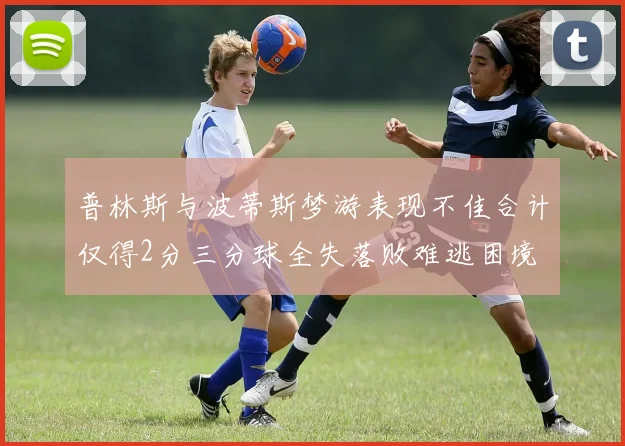 普林斯与波蒂斯梦游表现不佳合计仅得2分三分球全失落败难逃困境