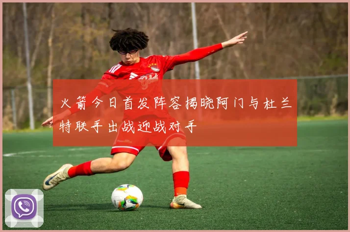 火箭今日首发阵容揭晓阿门与杜兰特联手出战迎战对手