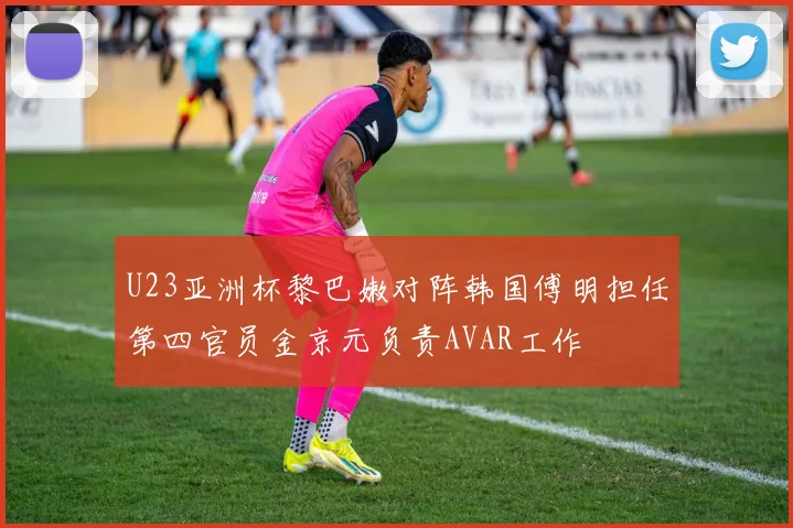 U23亚洲杯黎巴嫩对阵韩国傅明担任第四官员金京元负责AVAR工作