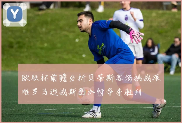 欧联杯前瞻分析贝蒂斯客场挑战艰难罗马迎战斯图加特争夺胜利
