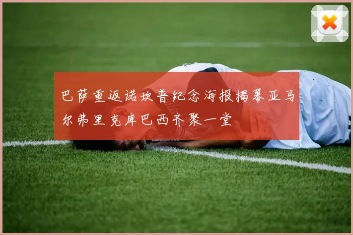 巴萨重返诺坎普纪念海报揭幕亚马尔弗里克库巴西齐聚一堂