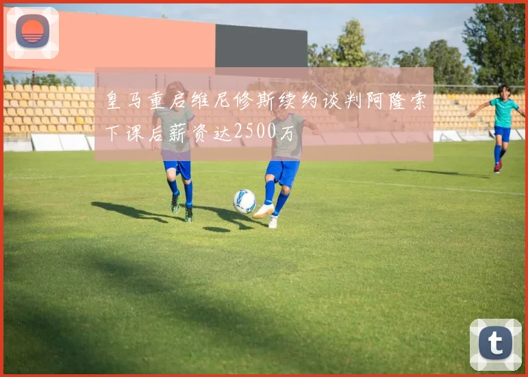 皇马重启维尼修斯续约谈判阿隆索下课后薪资达2500万