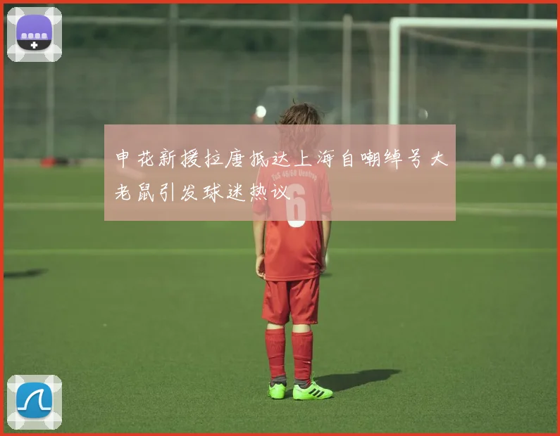 申花新援拉唐抵达上海自嘲绰号大老鼠引发球迷热议