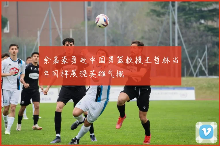 余嘉豪勇赴中国男篮救援王哲林当年同样展现英雄气概