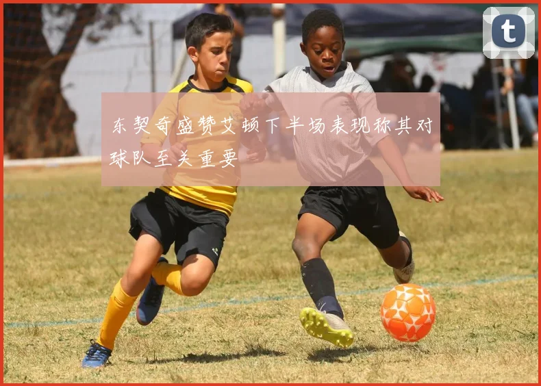 东契奇盛赞艾顿下半场表现称其对球队至关重要