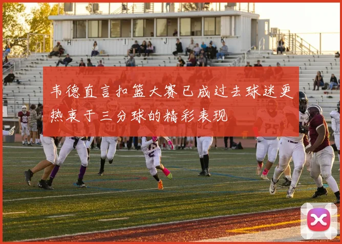韦德直言扣篮大赛已成过去球迷更热衷于三分球的精彩表现