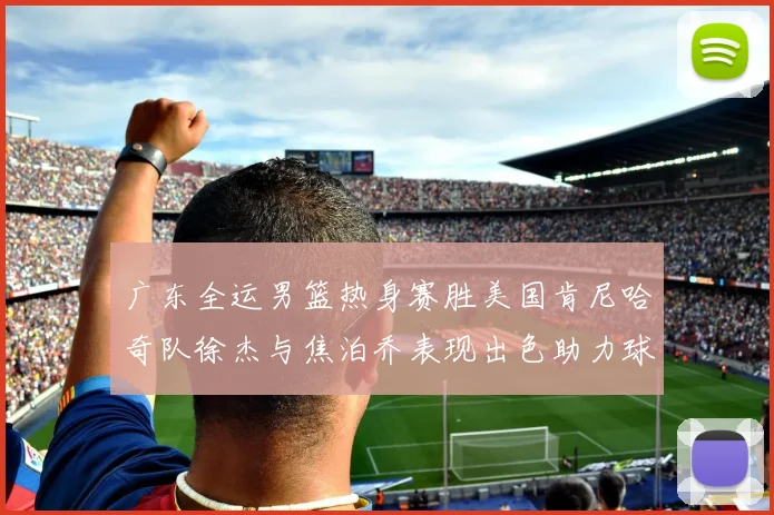 广东全运男篮热身赛胜美国肯尼哈奇队徐杰与焦泊乔表现出色助力球队取胜