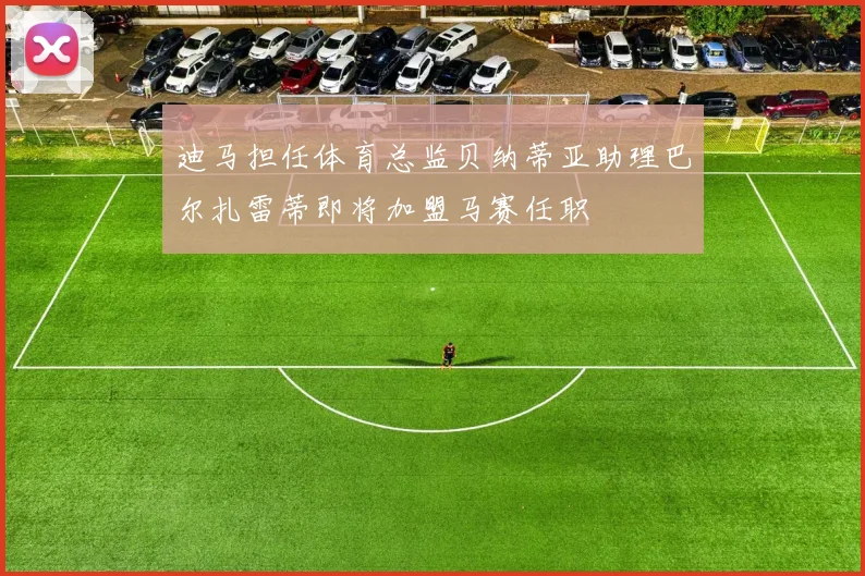 迪马担任体育总监贝纳蒂亚助理巴尔扎雷蒂即将加盟马赛任职