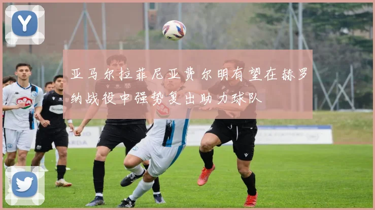 亚马尔拉菲尼亚费尔明有望在赫罗纳战役中强势复出助力球队