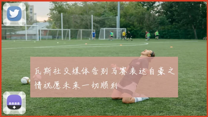 瓦斯社交媒体告别马赛表达自豪之情祝愿未来一切顺利
