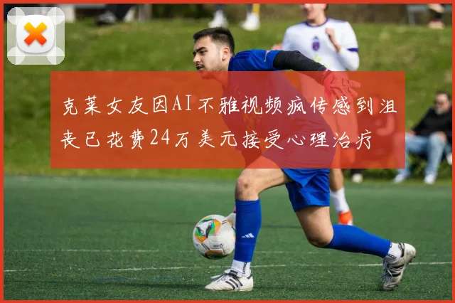 克莱女友因AI不雅视频疯传感到沮丧已花费24万美元接受心理治疗