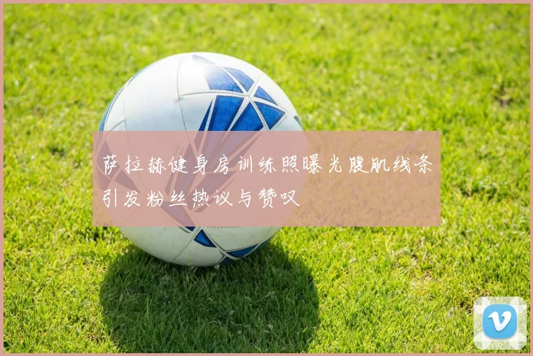 萨拉赫健身房训练照曝光腹肌线条引发粉丝热议与赞叹