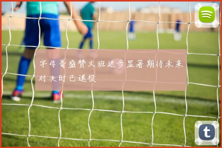 字母哥盛赞文班进步显著期待未来对决时已退役