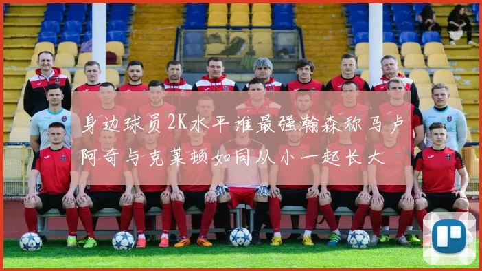 身边球员2K水平谁最强瀚森称马卢阿奇与克莱顿如同从小一起长大