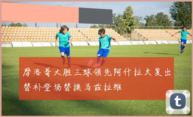 摩洛哥大胜三球领先阿什拉夫复出替补登场替换马兹拉维