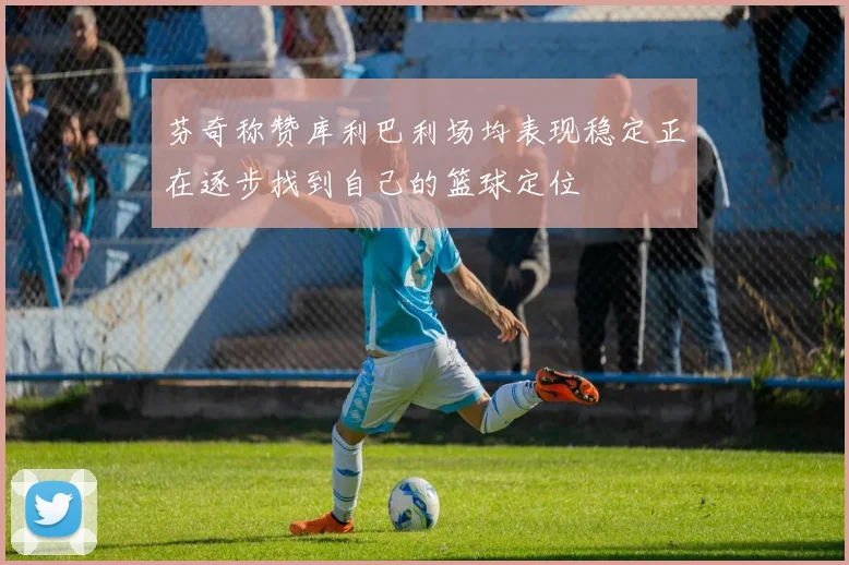 芬奇称赞库利巴利场均表现稳定正在逐步找到自己的篮球定位