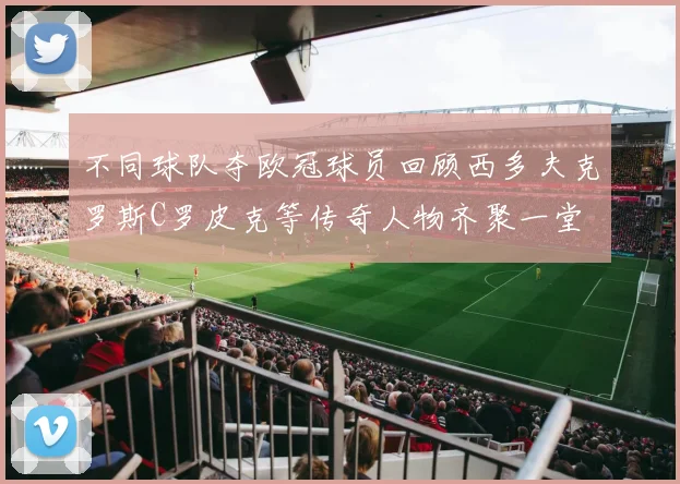 不同球队夺欧冠球员回顾西多夫克罗斯C罗皮克等传奇人物齐聚一堂