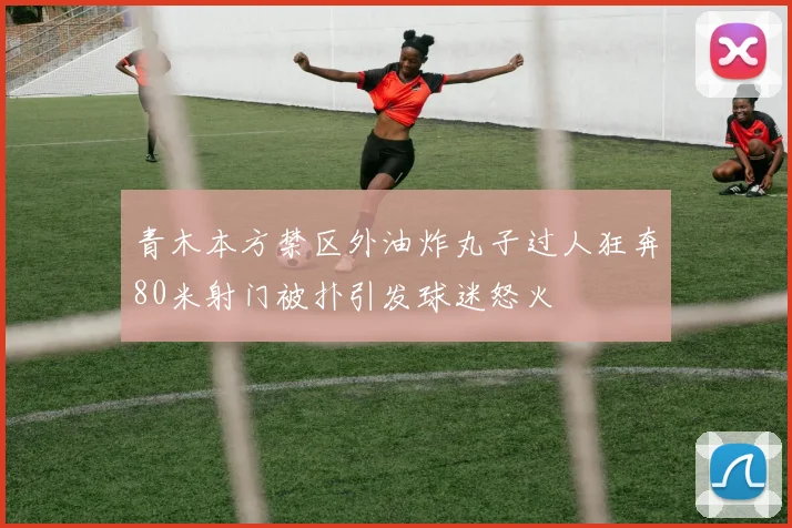 青木本方禁区外油炸丸子过人狂奔80米射门被扑引发球迷怒火