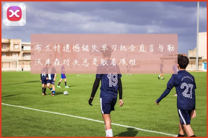 布兰特遗憾错失单刀机会直言与勒沃库森对决总是胶着艰难