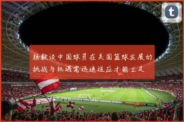 杨毅谈中国球员在美国篮球发展的挑战与机遇需迅速适应才能立足