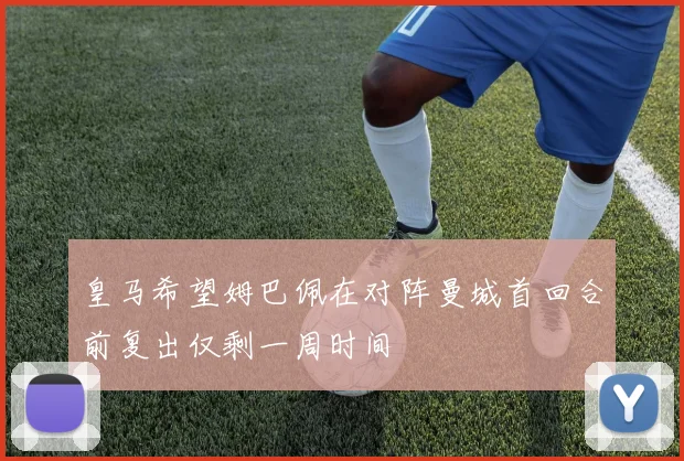皇马希望姆巴佩在对阵曼城首回合前复出仅剩一周时间