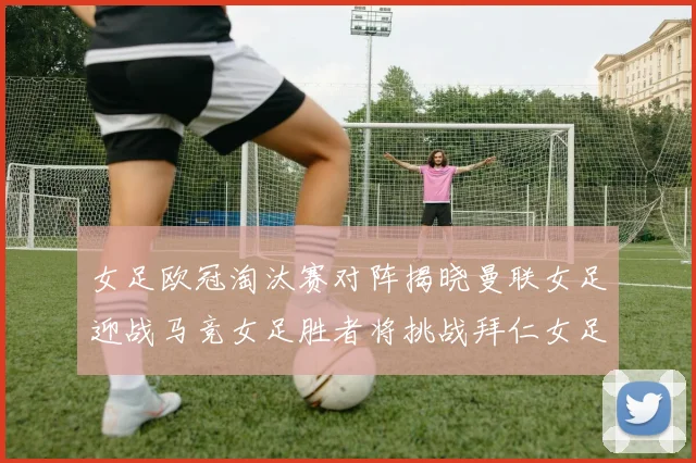女足欧冠淘汰赛对阵揭晓曼联女足迎战马竞女足胜者将挑战拜仁女足