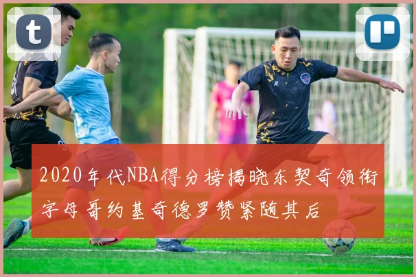 2020年代NBA得分榜揭晓东契奇领衔字母哥约基奇德罗赞紧随其后