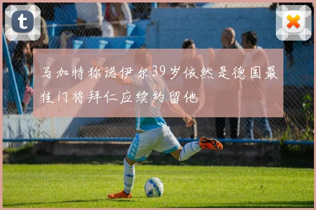 马加特称诺伊尔39岁依然是德国最佳门将拜仁应续约留他