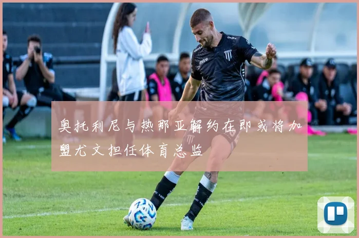 奥托利尼与热那亚解约在即或将加盟尤文担任体育总监