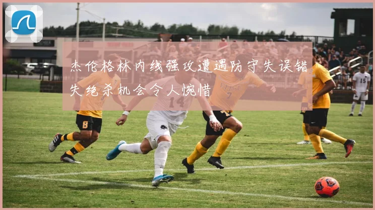 杰伦格林内线强攻遭遇防守失误错失绝杀机会令人惋惜