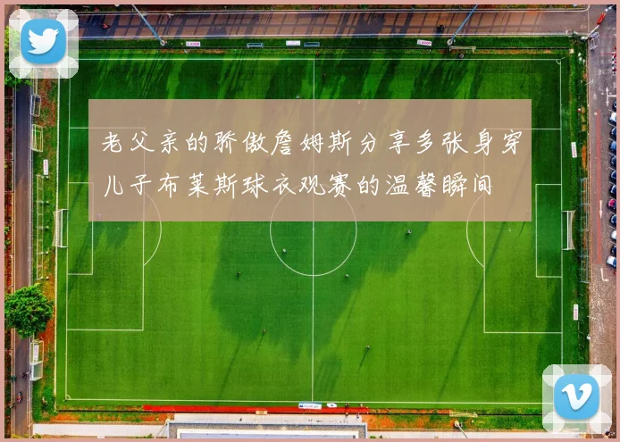 老父亲的骄傲詹姆斯分享多张身穿儿子布莱斯球衣观赛的温馨瞬间