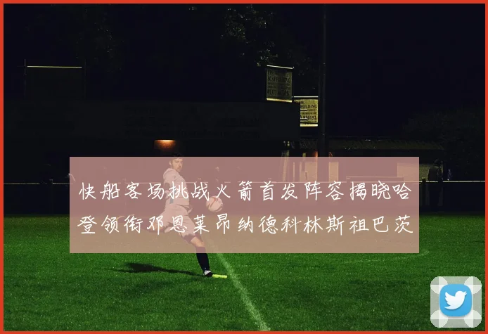 快船客场挑战火箭首发阵容揭晓哈登领衔邓恩莱昂纳德科林斯祖巴茨共战强敌