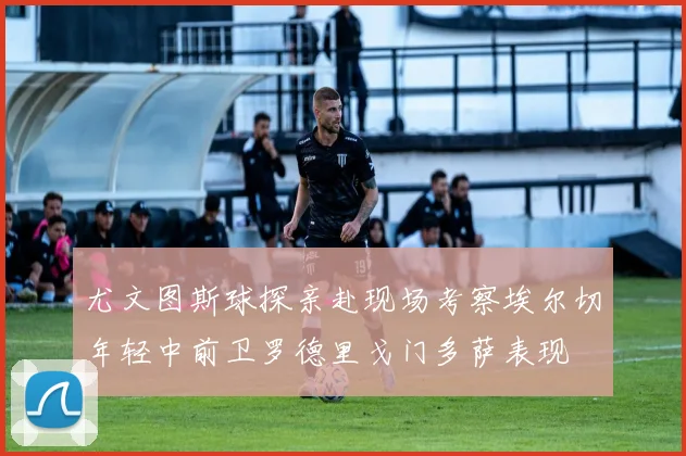尤文图斯球探亲赴现场考察埃尔切年轻中前卫罗德里戈门多萨表现