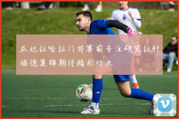 瓜达拉哈拉门将赛前专注研究拉什福德集锦期待精彩对决