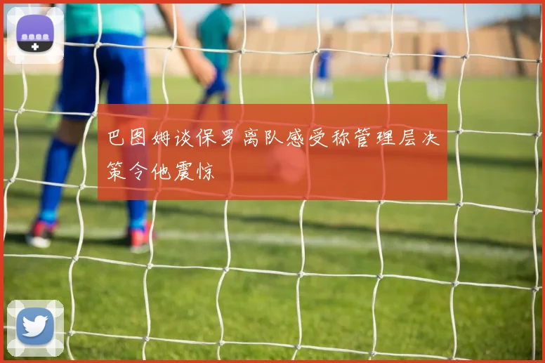 巴图姆谈保罗离队感受称管理层决策令他震惊