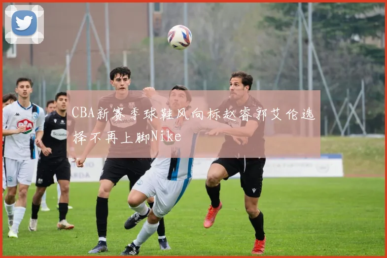 CBA新赛季球鞋风向标赵睿郭艾伦选择不再上脚Nike