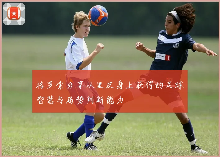 格罗索分享从里皮身上获得的足球智慧与局势判断能力