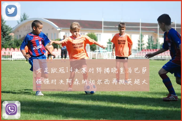 女足欧冠14决赛对阵揭晓皇马巴萨强强对决阿森纳切尔西再掀英超大战