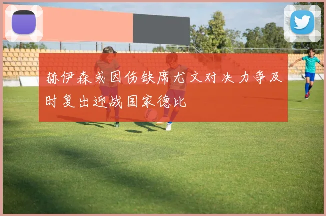 赫伊森或因伤缺席尤文对决力争及时复出迎战国家德比