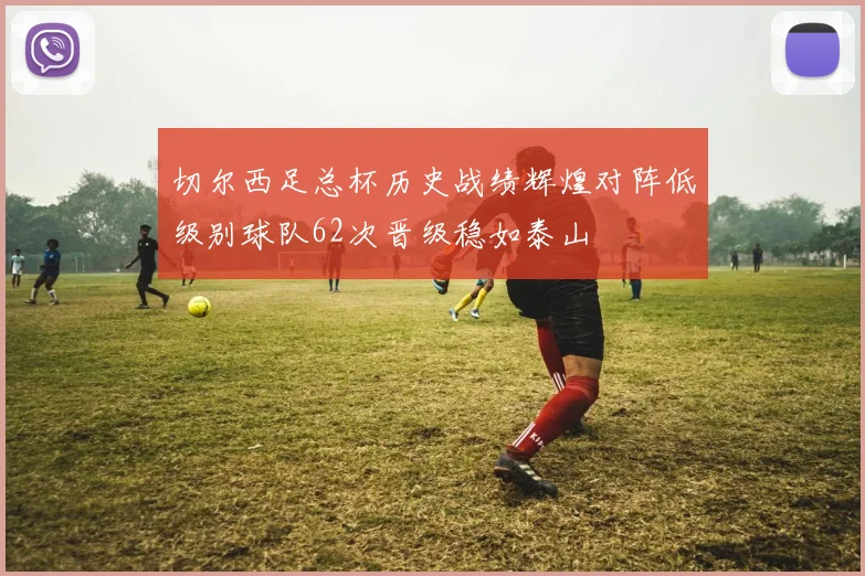 切尔西足总杯历史战绩辉煌对阵低级别球队62次晋级稳如泰山