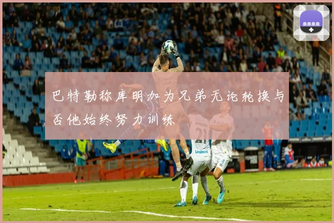 巴特勒称库明加为兄弟无论轮换与否他始终努力训练