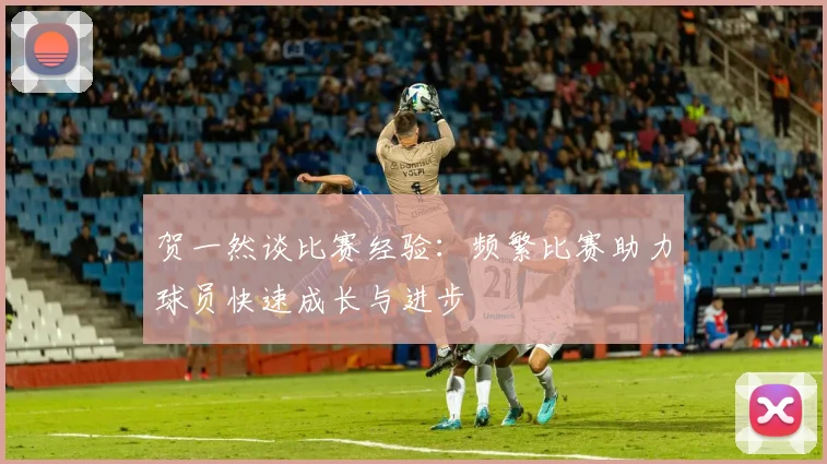 贺一然谈比赛经验：频繁比赛助力球员快速成长与进步